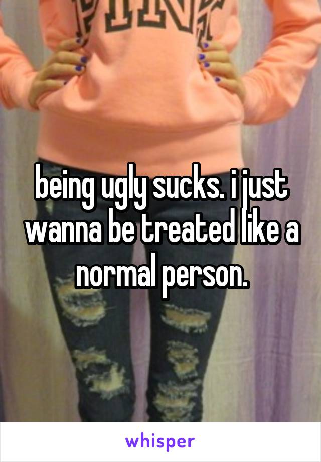 being ugly sucks. i just wanna be treated like a normal person.