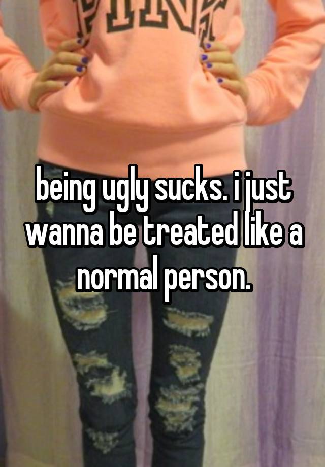 being ugly sucks. i just wanna be treated like a normal person.