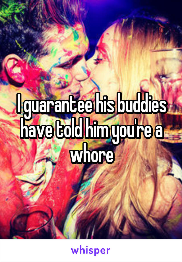 I guarantee his buddies have told him you're a whore