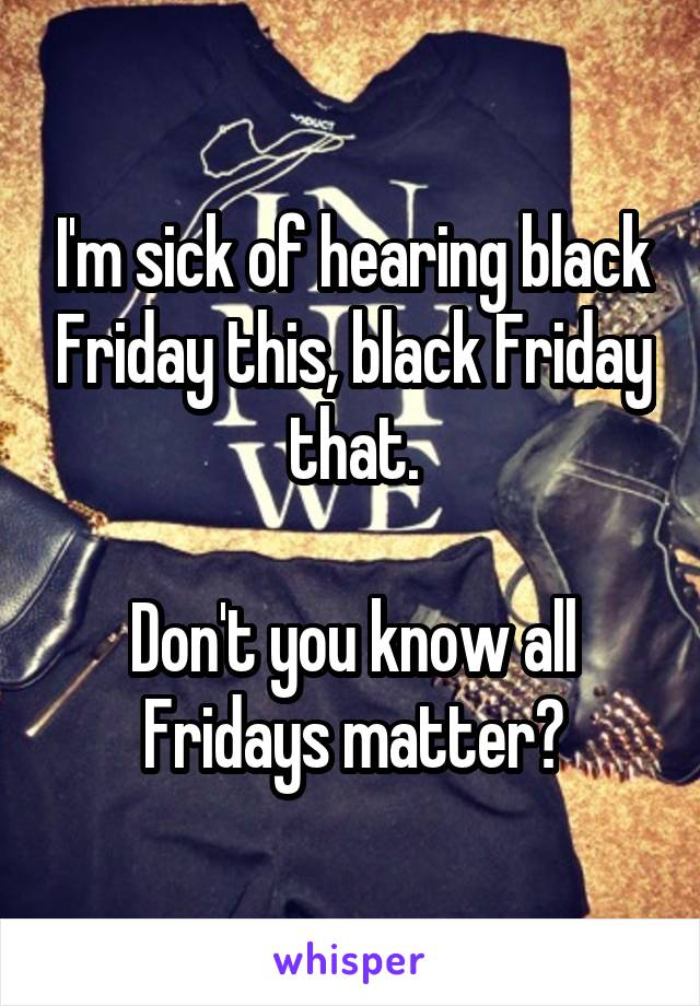 I'm sick of hearing black Friday this, black Friday that.

Don't you know all Fridays matter?