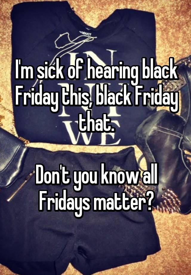 I'm sick of hearing black Friday this, black Friday that.

Don't you know all Fridays matter?