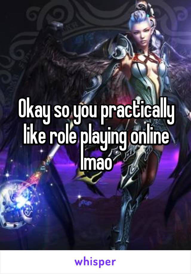 Okay so you practically like role playing online lmao