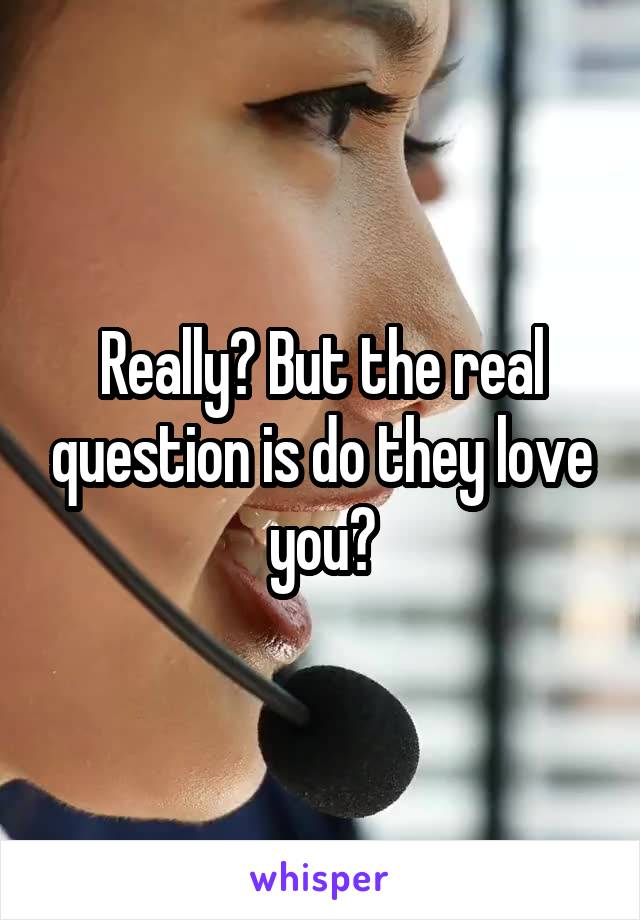 Really? But the real question is do they love you?