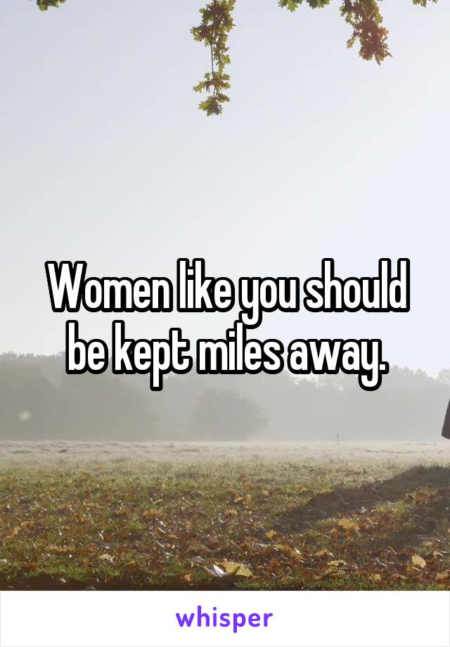 Women like you should be kept miles away.