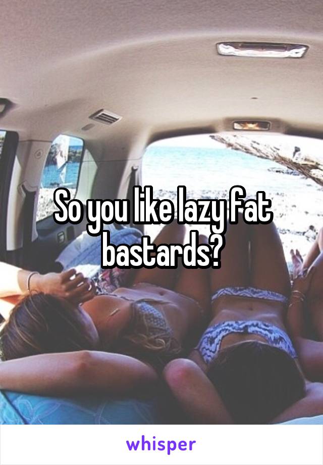 So you like lazy fat bastards?