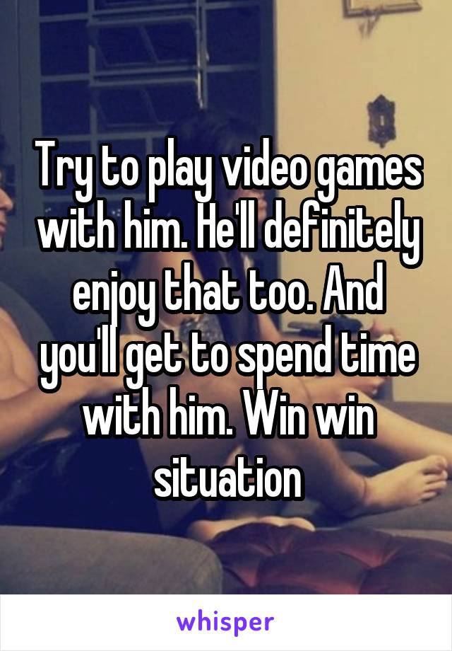 Try to play video games with him. He'll definitely enjoy that too. And you'll get to spend time with him. Win win situation