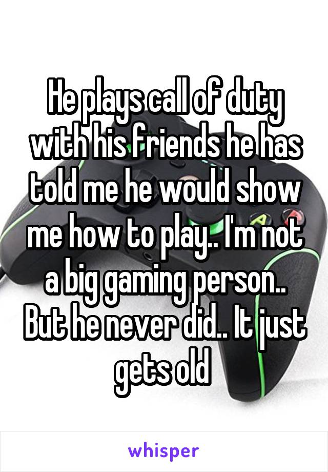 He plays call of duty with his friends he has told me he would show me how to play.. I'm not a big gaming person.. But he never did.. It just gets old 