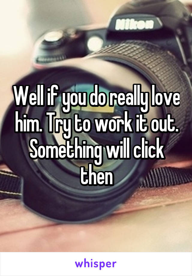 Well if you do really love him. Try to work it out. Something will click then