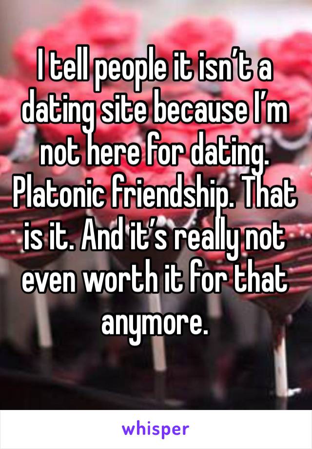 I tell people it isn’t a dating site because I’m not here for dating. Platonic friendship. That is it. And it’s really not even worth it for that anymore. 