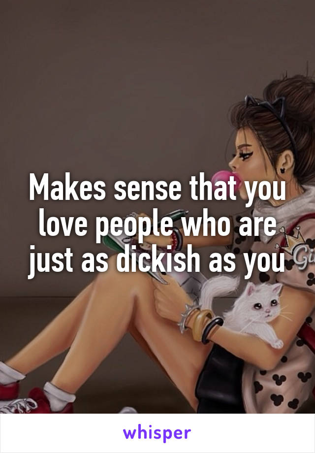 Makes sense that you love people who are just as dickish as you