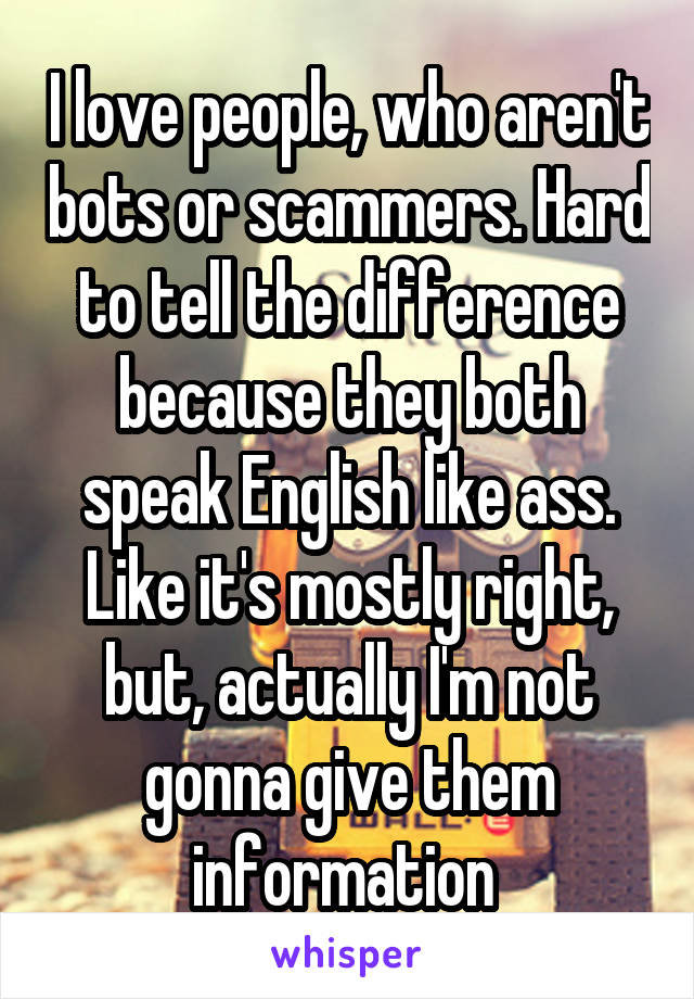 I love people, who aren't bots or scammers. Hard to tell the difference because they both speak English like ass. Like it's mostly right, but, actually I'm not gonna give them information 