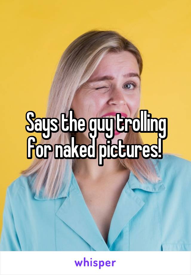 Says the guy trolling for naked pictures! 