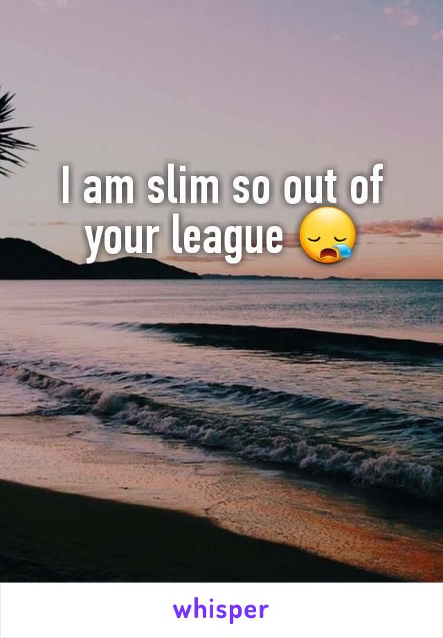 I am slim so out of your league 😪