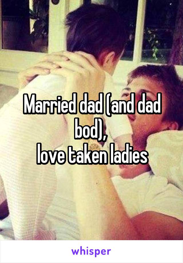 Married dad (and dad bod), 
love taken ladies