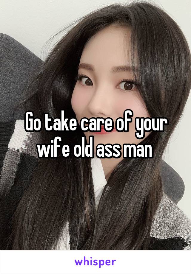 Go take care of your wife old ass man 