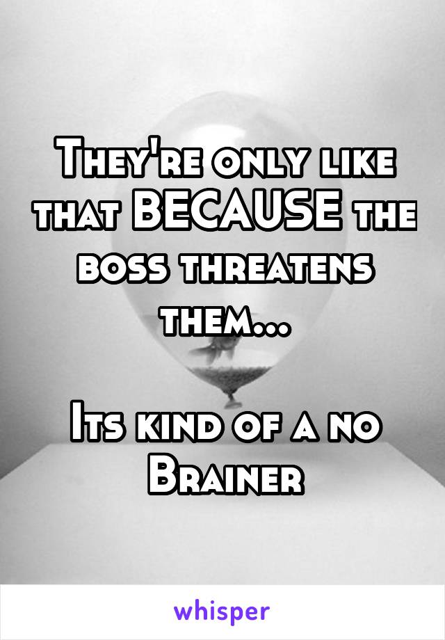 They're only like that BECAUSE the boss threatens them...

Its kind of a no Brainer