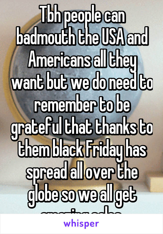 Tbh people can badmouth the USA and Americans all they want but we do need to remember to be grateful that thanks to them black Friday has spread all over the globe so we all get amazing sales 