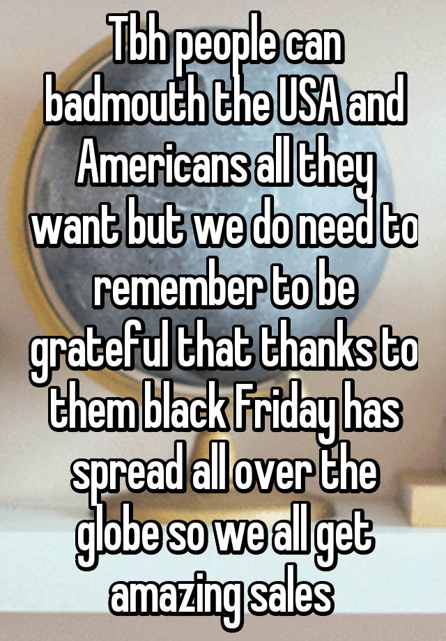 Tbh people can badmouth the USA and Americans all they want but we do need to remember to be grateful that thanks to them black Friday has spread all over the globe so we all get amazing sales 