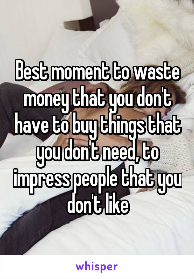 Best moment to waste money that you don't have to buy things that you don't need, to impress people that you don't like