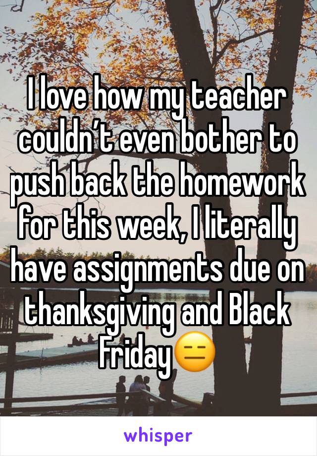 I love how my teacher couldn’t even bother to push back the homework for this week, I literally have assignments due on thanksgiving and Black Friday😑