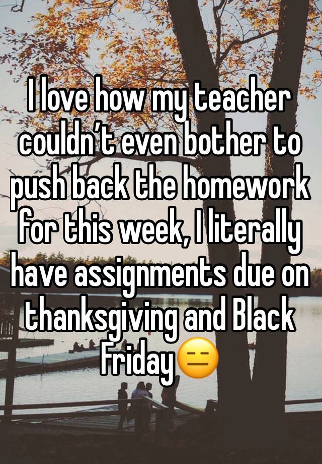 I love how my teacher couldn’t even bother to push back the homework for this week, I literally have assignments due on thanksgiving and Black Friday😑