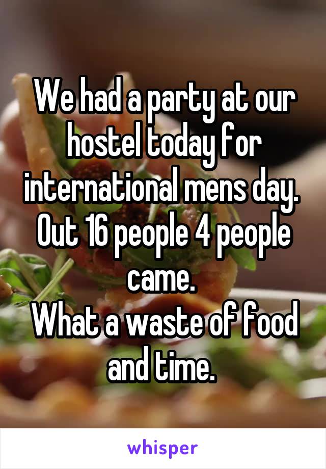 We had a party at our hostel today for international mens day. 
Out 16 people 4 people came. 
What a waste of food and time. 