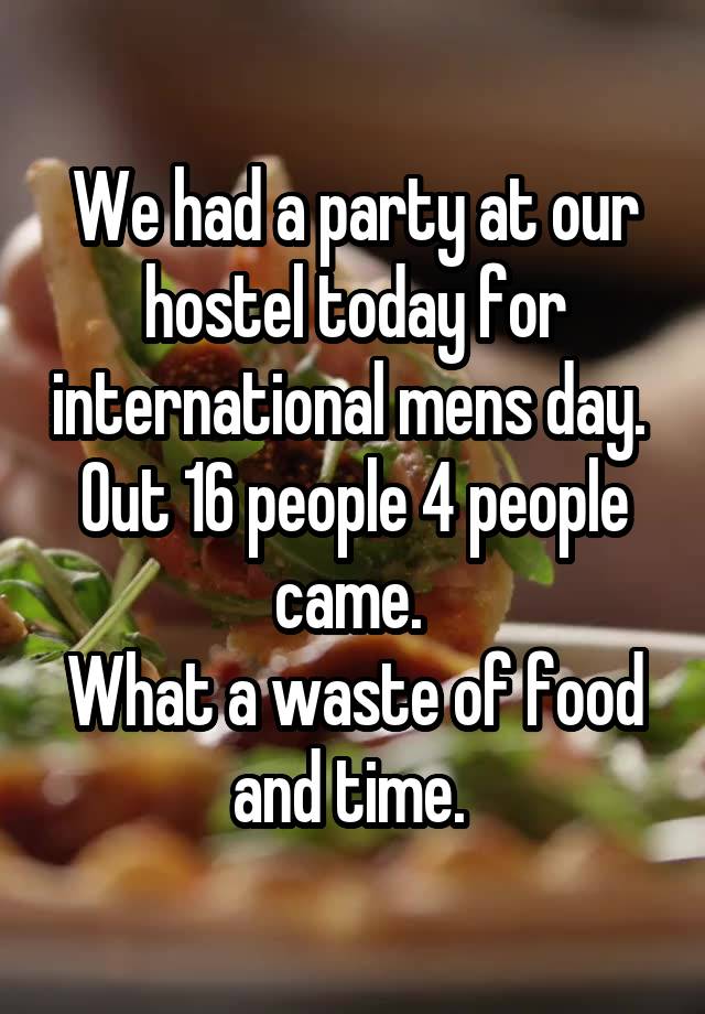 We had a party at our hostel today for international mens day. 
Out 16 people 4 people came. 
What a waste of food and time. 