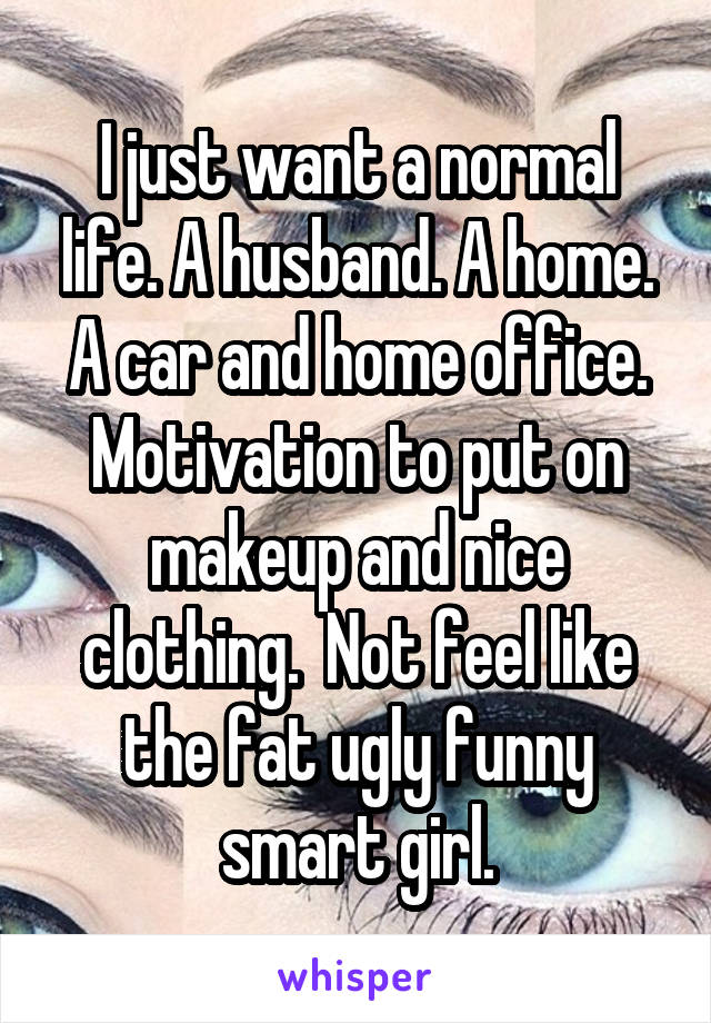 I just want a normal life. A husband. A home. A car and home office. Motivation to put on makeup and nice clothing.  Not feel like the fat ugly funny smart girl.