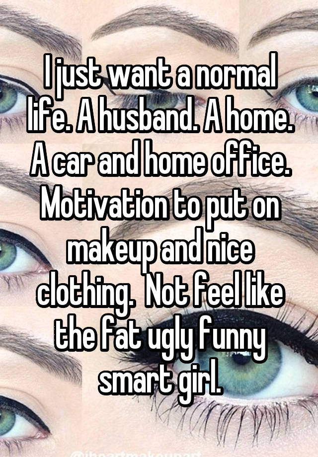 I just want a normal life. A husband. A home. A car and home office. Motivation to put on makeup and nice clothing.  Not feel like the fat ugly funny smart girl.