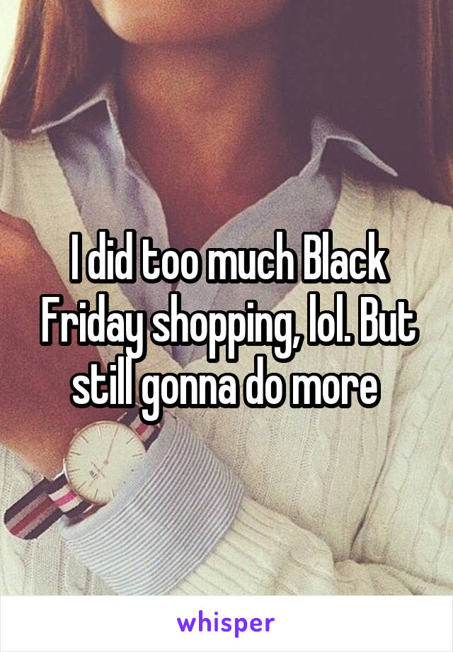 I did too much Black Friday shopping, lol. But still gonna do more 