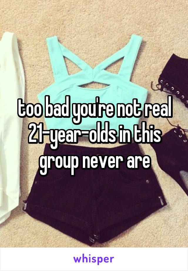 too bad you're not real 21-year-olds in this group never are