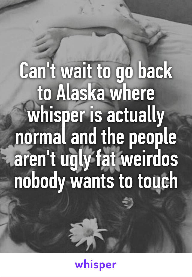 Can't wait to go back to Alaska where whisper is actually normal and the people aren't ugly fat weirdos nobody wants to touch 