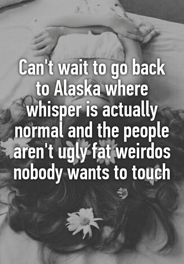 Can't wait to go back to Alaska where whisper is actually normal and the people aren't ugly fat weirdos nobody wants to touch 