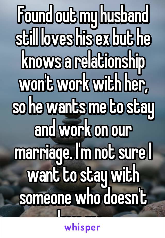 Found out my husband still loves his ex but he knows a relationship won't work with her, so he wants me to stay and work on our marriage. I'm not sure I want to stay with someone who doesn't love me. 