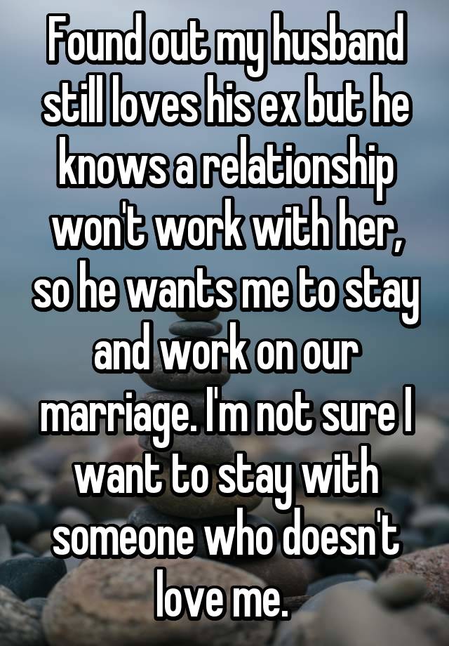 Found out my husband still loves his ex but he knows a relationship won't work with her, so he wants me to stay and work on our marriage. I'm not sure I want to stay with someone who doesn't love me. 