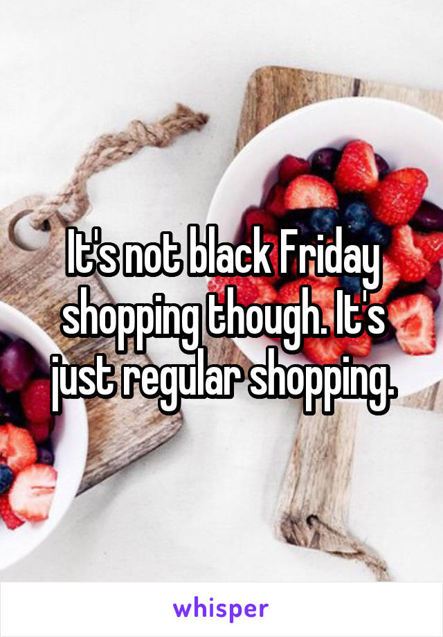 It's not black Friday shopping though. It's just regular shopping.