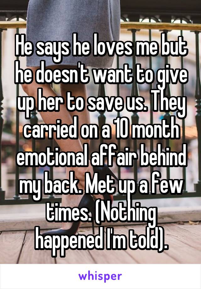 He says he loves me but he doesn't want to give up her to save us. They carried on a 10 month emotional affair behind my back. Met up a few times. (Nothing happened I'm told).