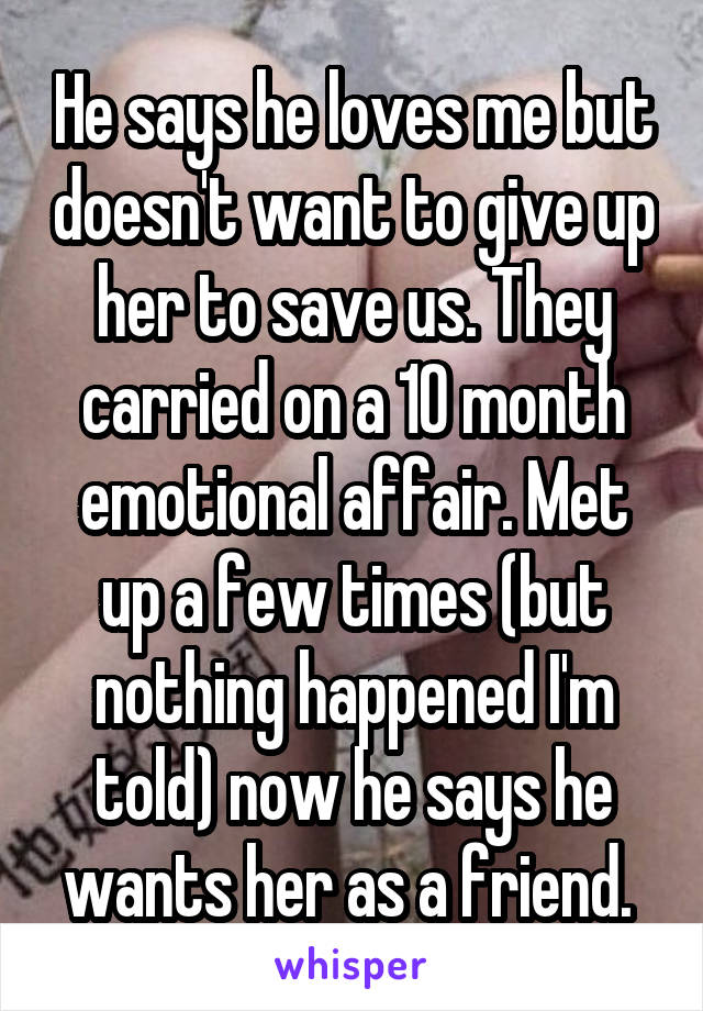 He says he loves me but doesn't want to give up her to save us. They carried on a 10 month emotional affair. Met up a few times (but nothing happened I'm told) now he says he wants her as a friend. 