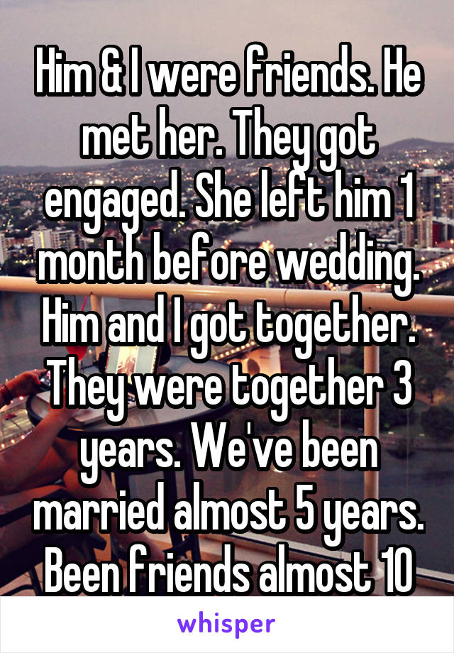 Him & I were friends. He met her. They got engaged. She left him 1 month before wedding. Him and I got together. They were together 3 years. We've been married almost 5 years. Been friends almost 10