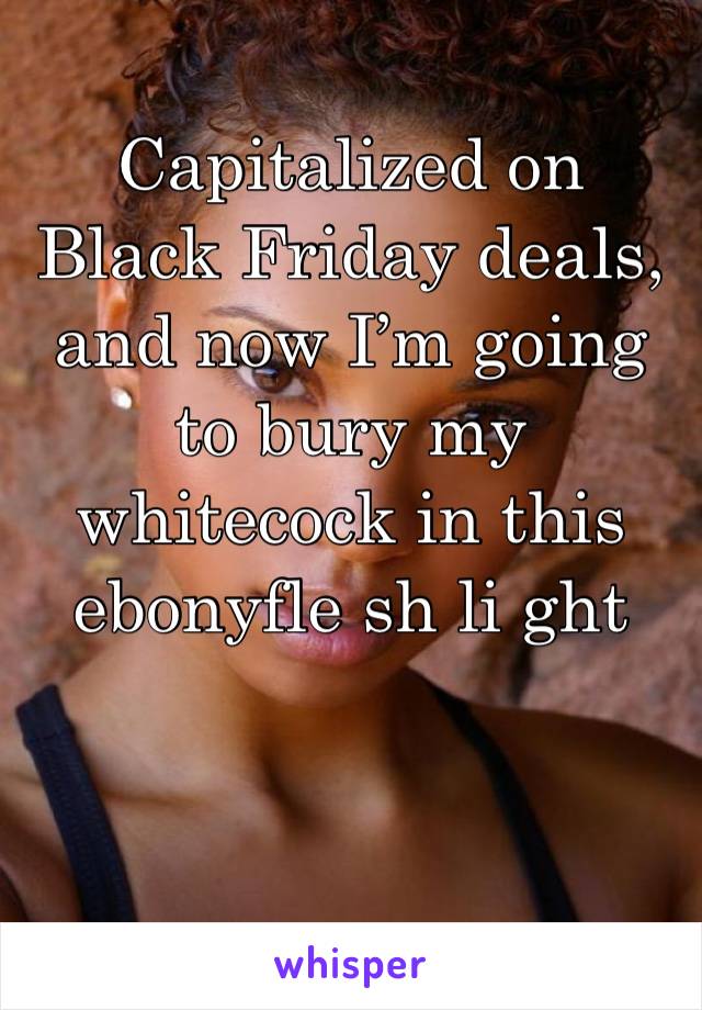 Capitalized on Black Friday deals, and now I’m going to bury my whitecock in this ebonyfle sh li ght