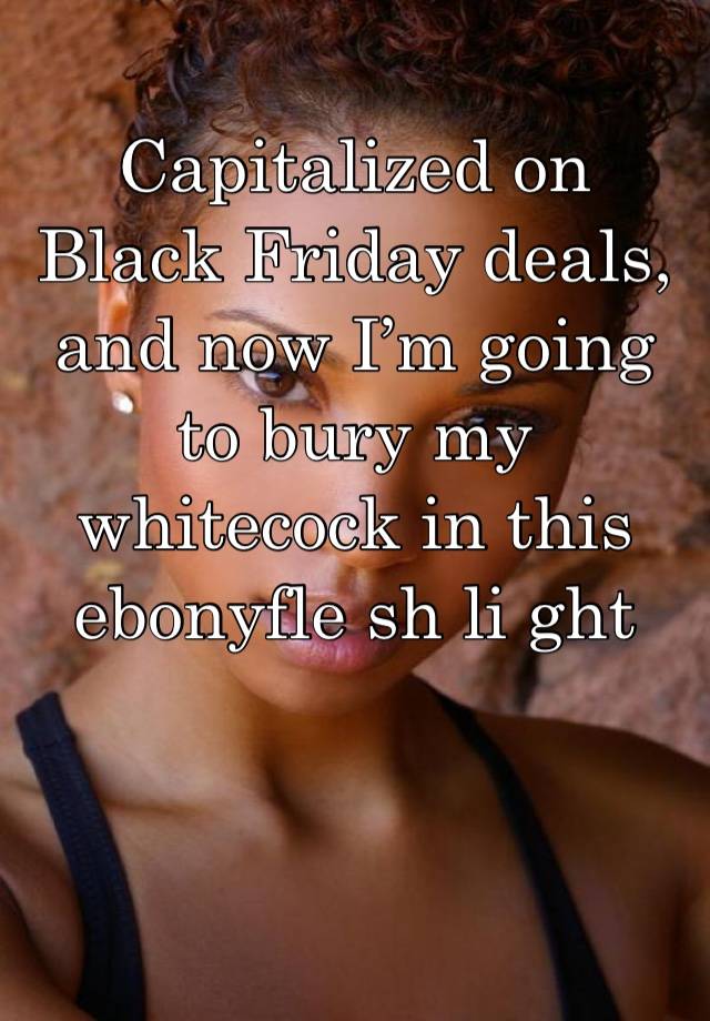 Capitalized on Black Friday deals, and now I’m going to bury my whitecock in this ebonyfle sh li ght