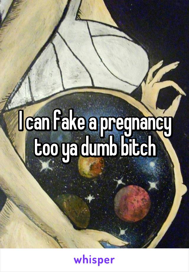 I can fake a pregnancy too ya dumb bitch