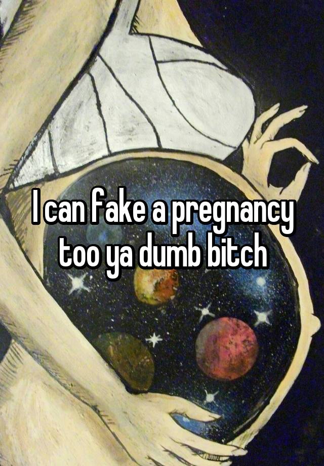 I can fake a pregnancy too ya dumb bitch