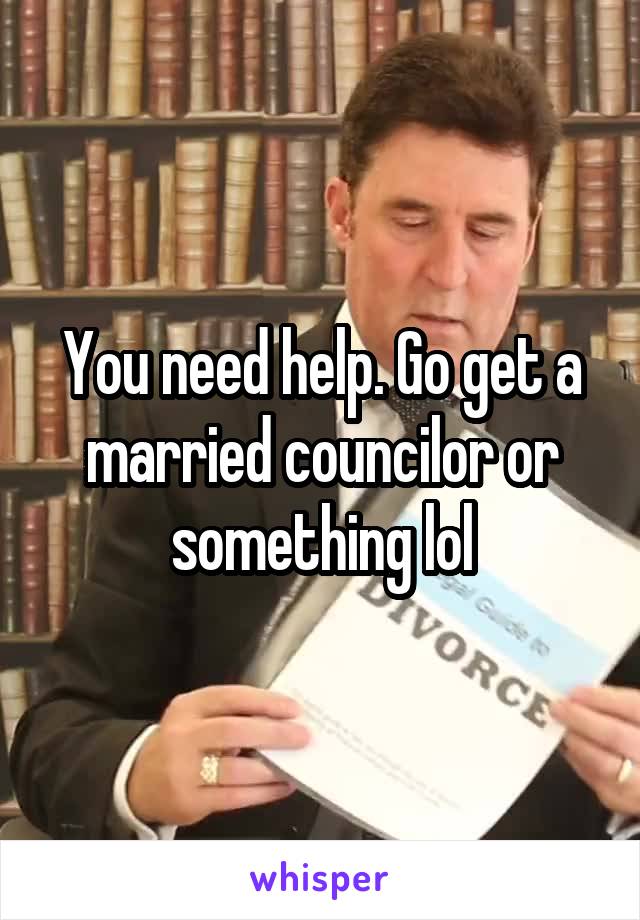 You need help. Go get a married councilor or something lol