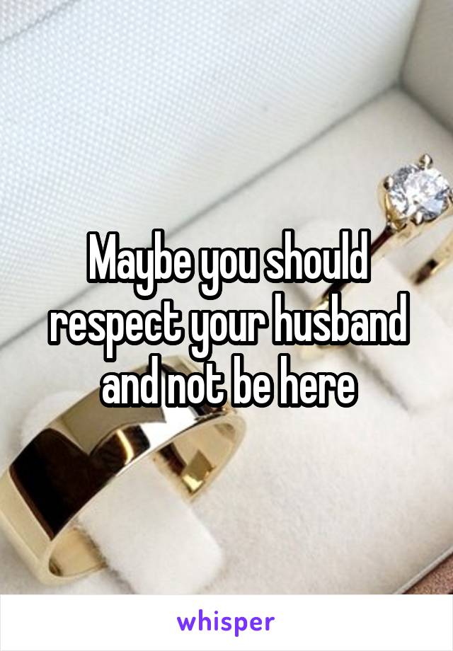 Maybe you should respect your husband and not be here