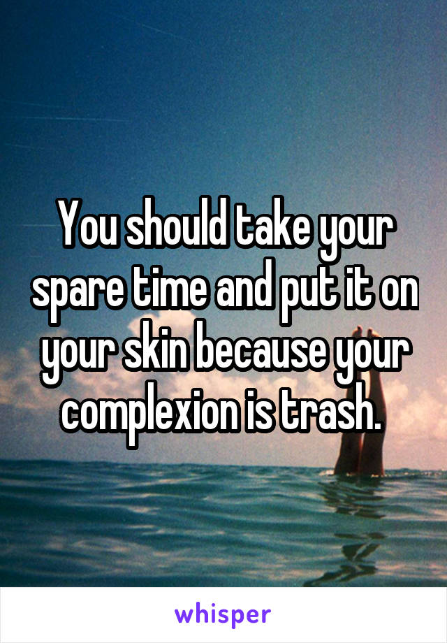 You should take your spare time and put it on your skin because your complexion is trash. 