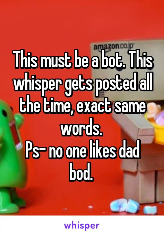 This must be a bot. This whisper gets posted all the time, exact same words. 
Ps- no one likes dad bod. 