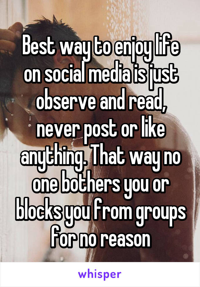 Best way to enjoy life on social media is just observe and read, never post or like anything. That way no one bothers you or blocks you from groups for no reason