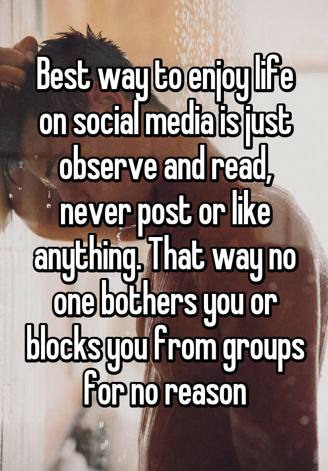 Best way to enjoy life on social media is just observe and read, never post or like anything. That way no one bothers you or blocks you from groups for no reason