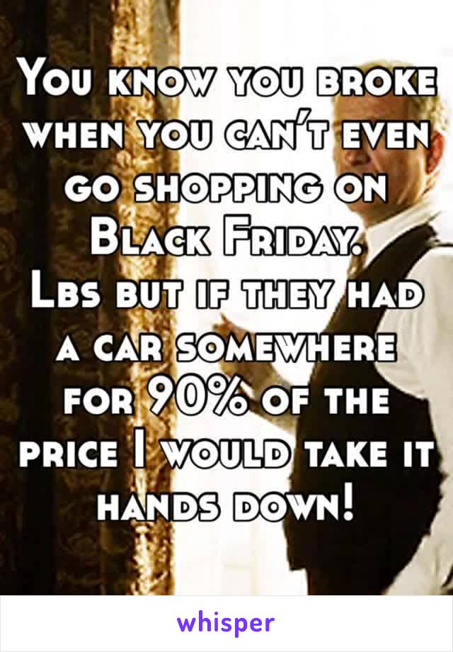 You know you broke when you can’t even go shopping on Black Friday. 
Lbs but if they had a car somewhere for 90% of the price I would take it hands down! 